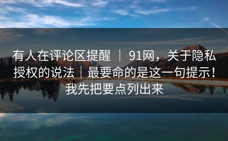 有人在评论区提醒 | 91网,关于隐私授权的说法|最要命的是这一句提示!我先把要点列出来 有人在评论区提醒 | 91网,关于隐私授权的说法|最要命的是这一句提示!我先把要点列出来