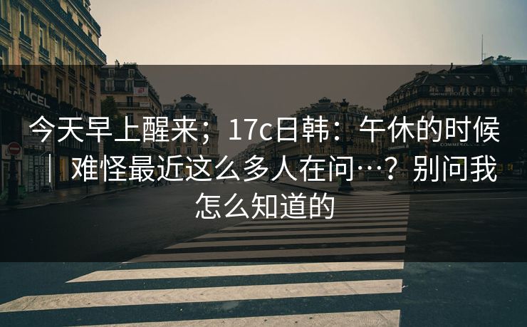 今天早上醒来;17c日韩:午休的时候 | 难怪最近这么多人在问…?别问我怎么知道的 今天早上醒来;17c日韩:午休的时候 | 难怪最近这么多人在问…?别问我怎么知道的
