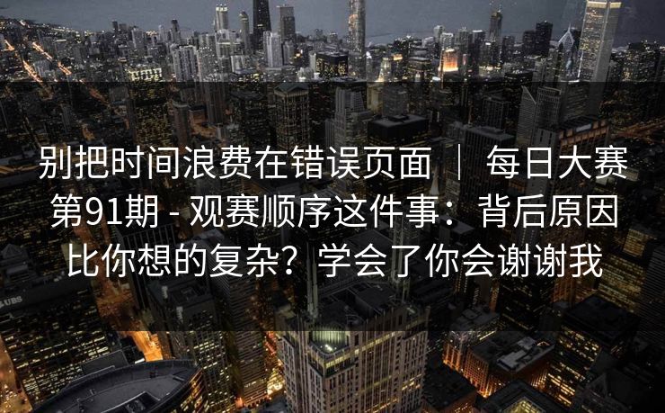 别把时间浪费在错误页面 | 每日大赛第91期 - 观赛顺序这件事:背后原因比你想的复杂?学会了你会谢谢我 别把时间浪费在错误页面 | 每日大赛第91期 - 观赛顺序这件事:背后原因比你想的复杂?学会了你会谢谢我