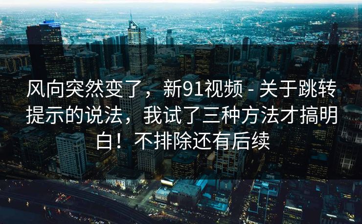 风向突然变了，新91视频 - 关于跳转提示的说法，我试了三种方法才搞明白！不排除还有后续