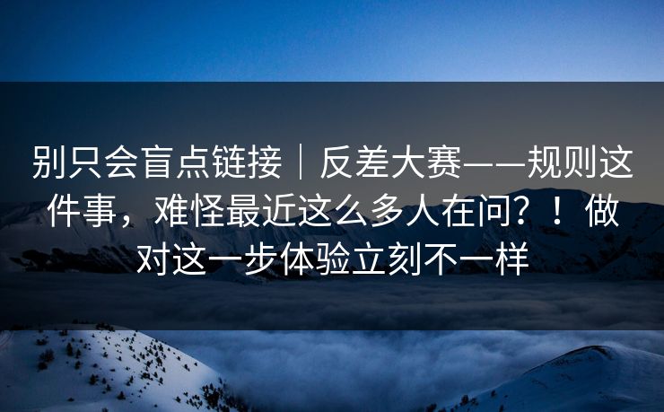 别只会盲点链接｜反差大赛——规则这件事，难怪最近这么多人在问？！做对这一步体验立刻不一样