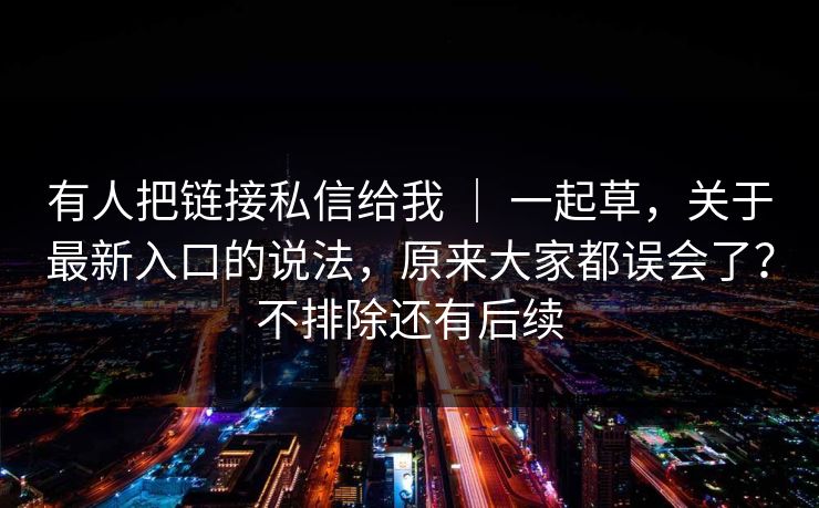 有人把链接私信给我 | 一起草,关于最新入口的说法,原来大家都误会了?不排除还有后续 有人把链接私信给我 | 一起草,关于最新入口的说法,原来大家都误会了?不排除还有后续